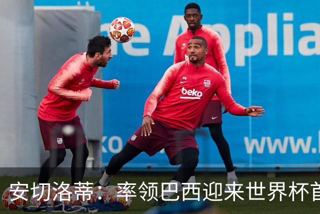 安切洛蒂：率领巴西迎来世界杯首战 既是责任也是荣光